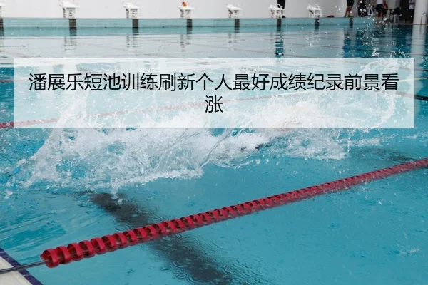 潘展乐短池训练刷新个人最好成绩纪录前景看涨