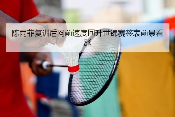 陈雨菲复训后网前速度回升世锦赛签表前景看涨