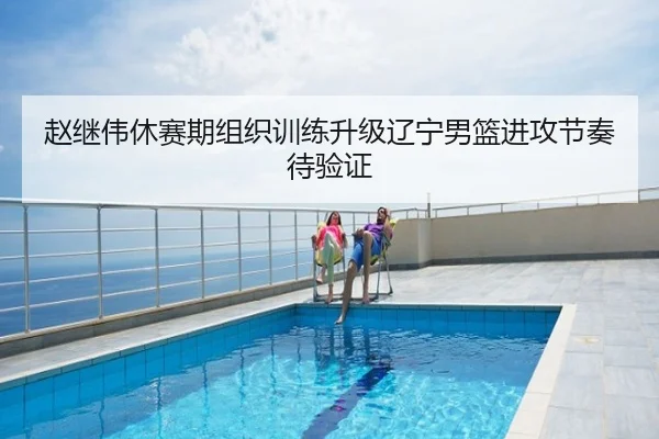 赵继伟休赛期组织训练升级辽宁男篮进攻节奏待验证