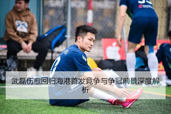武磊伤愈回归海港首发竞争与争冠前景深度解析